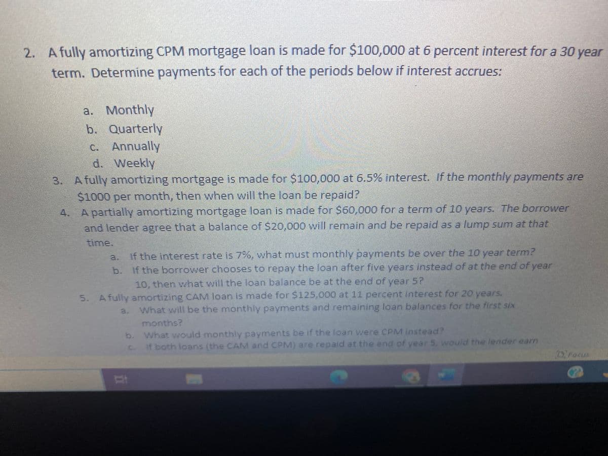 2. A fully amortizing CPM mortgage loan is made for $100,000 at 6 percent interest for a 30 year
term. Determine payments for each of the periods below if interest accrues:
a. Monthly
b. Quarterly
c. Annually
d. Weekly
POP
3. A fully amortizing mortgage is made for $100,000 at 6.5% interest. If the monthly payments are
$1000 per month, then when will the loan be repaid?
4. A partially amortizing mortgage loan is made for $60,000 for a term of 10 years. The borrower
and lender agree that a balance of $20,000 will remain and be repaid as a lump sum at that
If the interest rate is 7%, what must monthly payments be over the 10 year term?
b. If the borrower chooses to repay the loan after five years instead of at the end of year
10, then what will the loan balance be at the end of year 5?
5. A fully amortizing CAM loan is made for $125,000 at 11 percent interest for 20 years.
a. What will be the monthly payments and remaining loan balances for the first six
months?
What would monthly payments be if the loan were CPM instead?
If both loans (the CAM and CPM) are repaid at the end of year 5, would the lender earn
b.
St
c.
P
D Focus
G