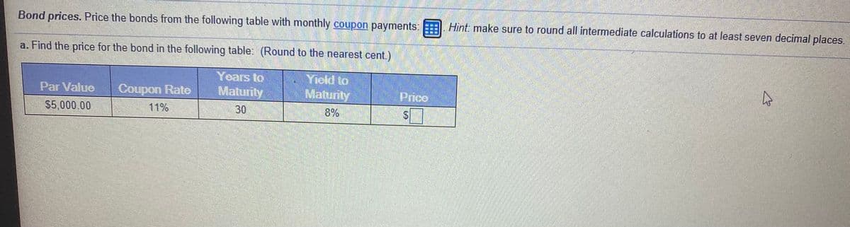 Bond prices. Price the bonds from the following table with monthly coupon payments: . Hìnt make sure to round all intermediate calculations to at least seven decimal places.
a. Find the price for the bond in the following table: (Round to the nearest cent.)
Yield to
Matunty
Years to
Par Value
Coupon Rato
Matunty
Prico
$5,000.00
11%
30
8%
%24
