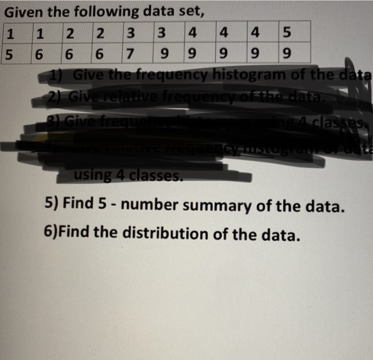 Given the following data set,
1
1
3.
4
4
4
6.
6.
6.
7
9.
9.
9.
9
9.
Give the frequency histogram of the data
2) Give relatiive frequencyof the-data.
Adlasses
Give freque
using 4 classes.
5) Find 5 - number summary of the data.
6)Find the distribution of the data.
