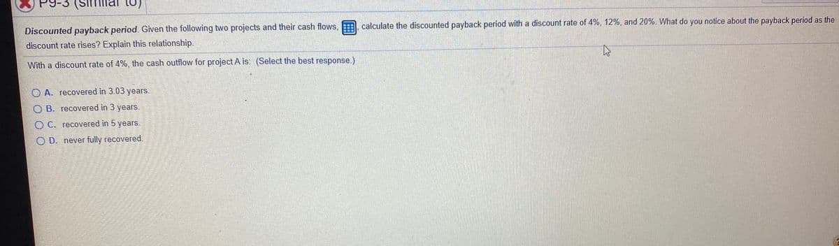 calculate the discounted payback period with a discount rate of 4%, 12%, and 20%. What do you notice about the payback period as the
Discounted payback period. Given the following two projects and their cash flows,
discount rate rises? Explain this relationship.
With a discount rate of 4%, the cash outflow for project A is: (Select the best response.)
O A. recovered in 3.03 years.
O B. recovered in 3 years.
O C. recovered in 5 years.
O D. never fully recovered
