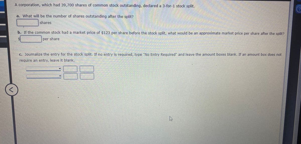A corporation, which had 39,700 shares of common stock outstanding, declared a 3-for-1 stock split.
a. What will be the number of shares outstanding after the split?
shares
b. If the common stock had a market price of $123 per share before the stock split, what would be an approximate market price per share after the split?
per share
c. Journalize the entry for the stock split. If no entry is required, type "No Entry Required" and leave the amount boxes blank. If an amount box does not
require an entry, leave it blank.
