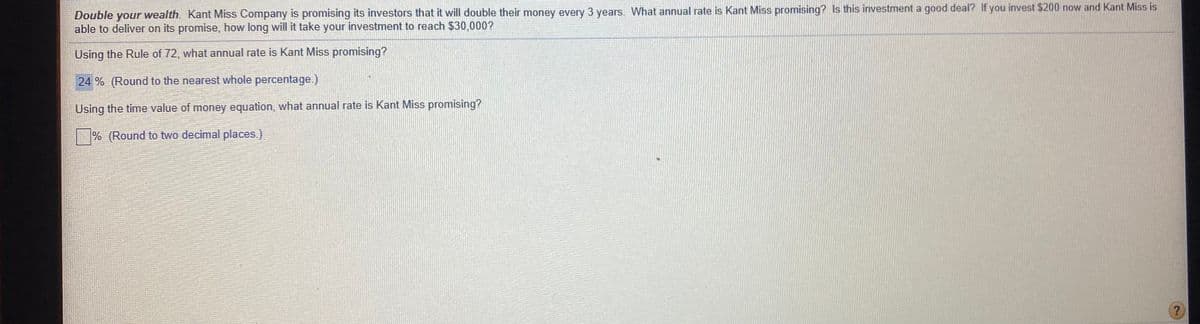 Double your wealth. Kant Miss Company is promising its investors that it will double their money every 3 years. What annual rate is Kant Miss promising? Is this investment a good deal? If you invest $200 now and Kant Miss is
able to deliver on its promise, how long will it take your investment to reach $30,000?
Using the Rule of 72, what annual rate is Kant Miss promising?
24 % (Round to the nearest whole percentage.)
Using the time value of money equation, what annual rate is Kant Miss promising?
% (Round to two decimal places.)
?
