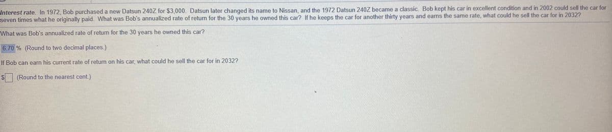 Interest rate. In 1972, Bob purchased a new Datsun 240Z for $3,000. Datsun later changed its name to Nissan, and the 1972 Datsun 240Z became a classic. Bob kept his car in excellent condition and in 2002 could sell the car for
seven times what he originally paid. What was Bob's annualized rate of return for the 30 years he owned this car? If he keeps the car for another thirty years and earns the same rate, what could he sell the car for in 2032?
What was Bob's annualized rate of return for the 30 years he owned this car?
6.70 % (Round to two decimal places.)
If Bob can earn his current rate of retum on his car, what could he sell the car for in 2032?
$
(Round to the nearest cent.)
