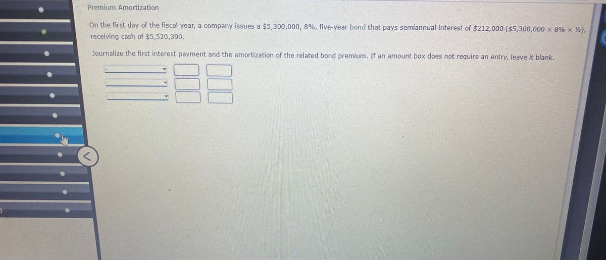 Premium Amortization
On the first day of the fiscal year, a company issues a $5,300,000, 8%, five-year bond that pays semiannual interest of $212,000 ($5,300,000 x 8% x 2),
receiving cash of $5,520,390.
Journalize the first interest payment and the amortization of the related bond premium. If an amount box does not require an entry, leave it blank.
00
