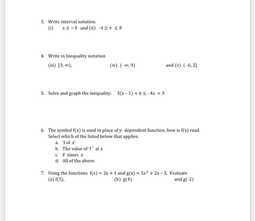 3. Write interval notation
(i) x2 -3 and (ii) -42 x < 8
4. Write in Inequality notation
(iii) [3, 0),
(iv) (- 00, 9)
and (v) (-6, 2]
5. Solve and graph the inequality: 3(x – 1) + 65- 4x + 3
6. The symbol f(x) is used in place of y- dependent function, how is f(x) read.
Select which of the listed below that applies.
a. 'fof x'
b. The value of 'f' at x
c. F times x
d. All of the above.
7. Using the functions f(x) = 3x + 1 and g(x) = 5x² + 2x - 3, Evaluate
(b) g(4)
%3D
(a) f(5),
and g(-2)
