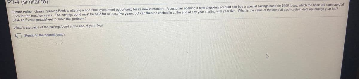 P3-4 (similar to)
Future value Grand Openìng Bank is offering a one-time investment opportunity for its new customers. A customer opening a new checking account can buy a special savings bond for $200 today, which the bank will compound at
7.5% for the next ten years. The savings bond must be held for at least five years, but can then be cashed in at the end of any year starting with year five. What is the value of the bond at each cash-in date up through year ten?
(Use an Excel spreadsheet to solve this problem.)
What is the value of the savings bond at the end of year five?
(Round to the nearest cent.)
