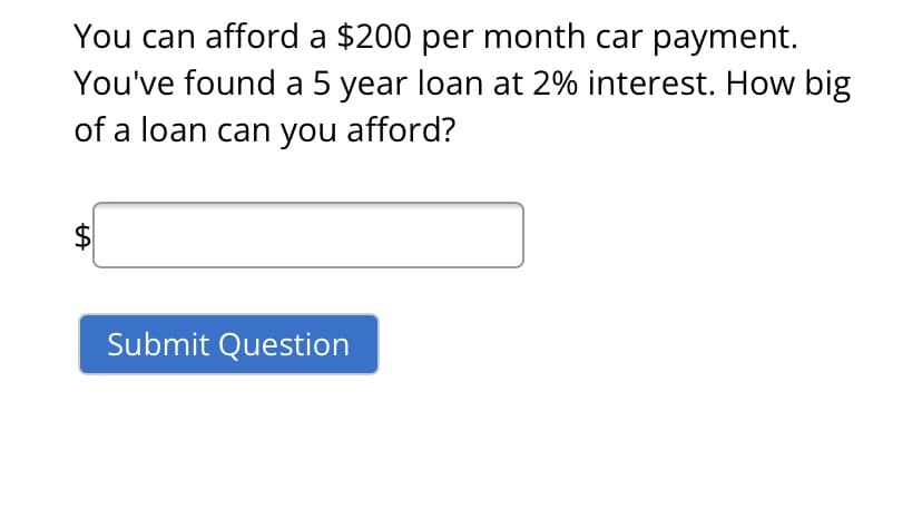 You can afford a $200 per month car payment.
You've found a 5 year loan at 2% interest. How big
of a loan can you afford?
$
Submit Question
