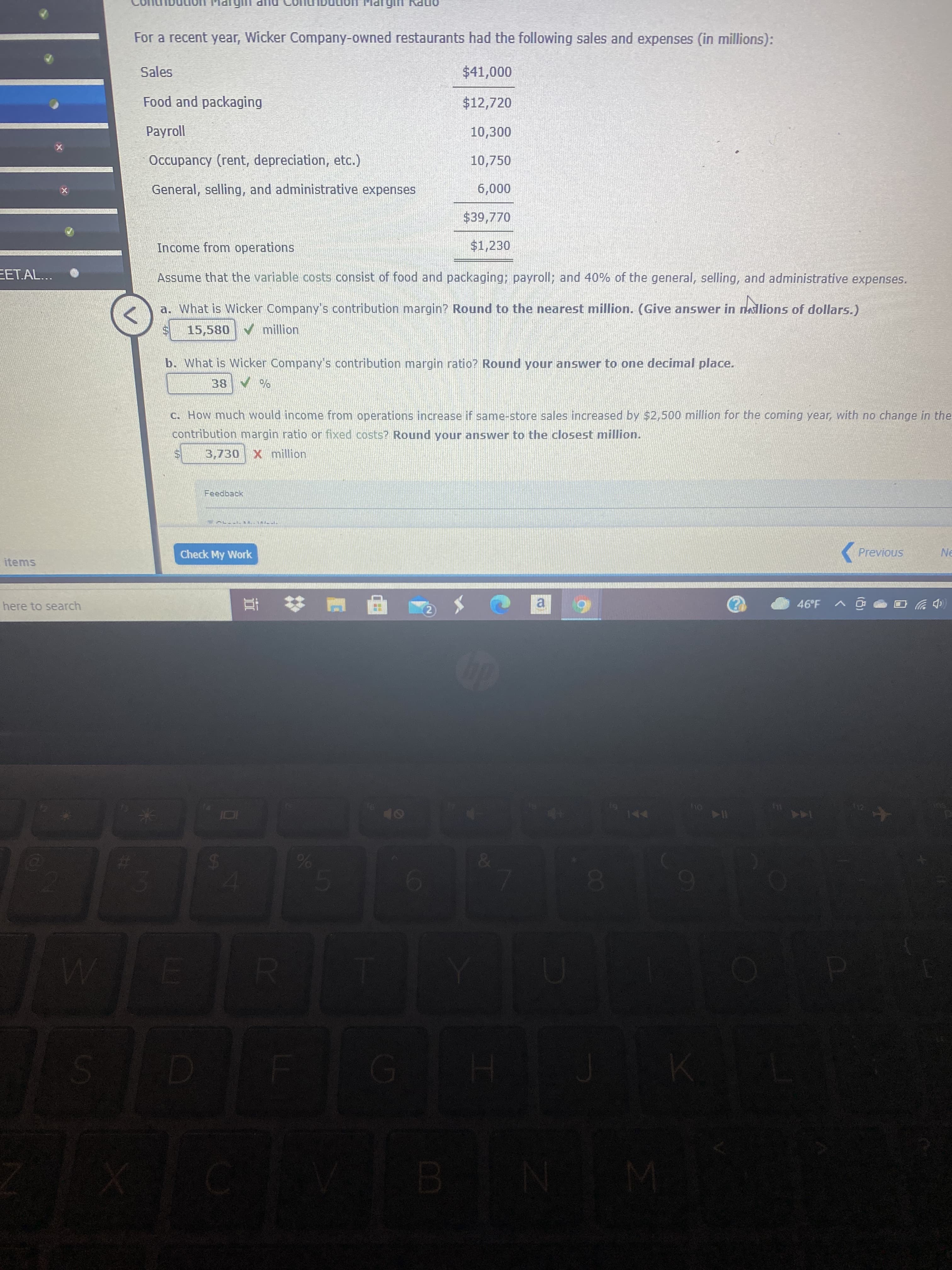 CO
%24
onPy
For a recent year, Wicker Company-owned restaurants had the following sales and expenses (in millions):
Sales
Food and packaging
$12,720
Payroll
Occupancy (rent, depreciation, etc.)
10,750
General, selling, and administrative expenses
000'
$39,770
Income from operations
$1,230
EET.AL...
Assume that the variable costs consist of food and packaging; payroll; and 40% of the general, selling, and administrative expenses.
a. What is Wicker Company's contribution margin? Round to the nearest million. (Give answer in naslions of dollars.)
15,580 million
b. What is Wicker Company's contribution margin ratio? Round your answer to one decimal place.
C. How much would income from operations increase if same-store sales increased by $2,500 million for the coming year, with no change in the
contribution margin ratio or fixed costs? Round your answer to the closest million.
3,730
X million
( Previous
Ne
Check My Work
items
46°F A
here to search
a.
2)
(中岁
Or
144
