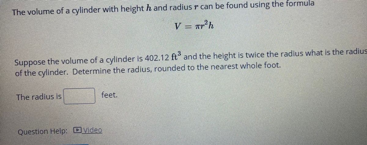 The volume of a cylinder with height h and radius r can be found using the formula
V = Tr°h
3.
the volume of a cylinder is 402.12 ft and the height is twice the radius what is the radius
Suppose
of the cylinder. Determine the radius, rounded to the nearest whole foot.
The radius is
feet.
Question Help: OVideo
