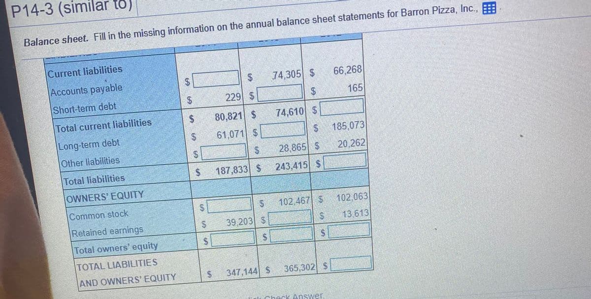 P14-3 (similar to)
Balance sheet. Fill in the missing information on the annual balance sheet statements for Barron Pizza, Inc.,
Current liabilities
Accounts payable
74,305 $
66,268
Short-term debt
229 $
165
Total current liabilities
80,821 $
74,610 S
Long-term debt
61,071 S
S185,073
Other liabilities
28,865 S
20,262
Total liabilities
187,833 $ 243,415 S
OWNERS' EQUITY
Common stock
102.467 $ 102,063
Retained earnings
39,203 S
13 613
Total owners' equity
TOTAL LIABILITIES
AND OWNERS' EQUITY
347,144 S 365,302 S
check Answer.
%24
%24
%24
%24
%24
%24
%24
%24
%24
%24
%24
%24
%24
%24

