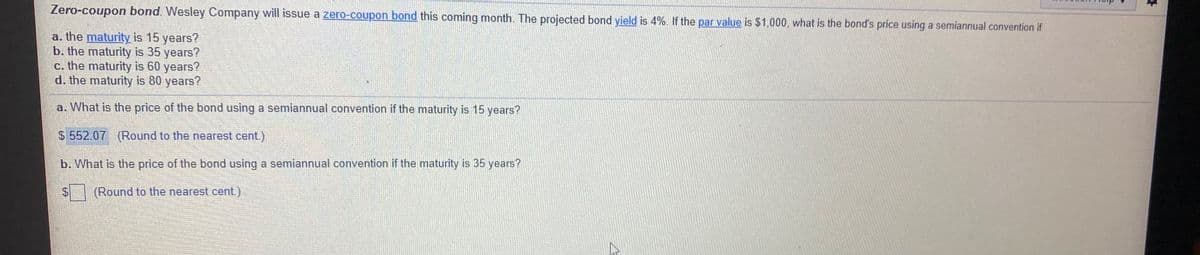 Zero-coupon bond. Wesley Company will issue a zero-coupon bond this coming month. The projected bond yield is 4%. If the par value is $1,000, what is the bond's price using a semiannual convention if
a. the maturity is 15 years?
b. the maturity is 35 years?
c. the maturity is 60 years?
d. the maturity is 80 years?
a. What is the price of the bond using a semiannual convention if the maturity is 15 years?
$ 552.07 (Round to the nearest cent.)
b. What is the price of the bond using a semiannual convention if the maturity is 35 years?
(Round to the nearest cent.)
%24

