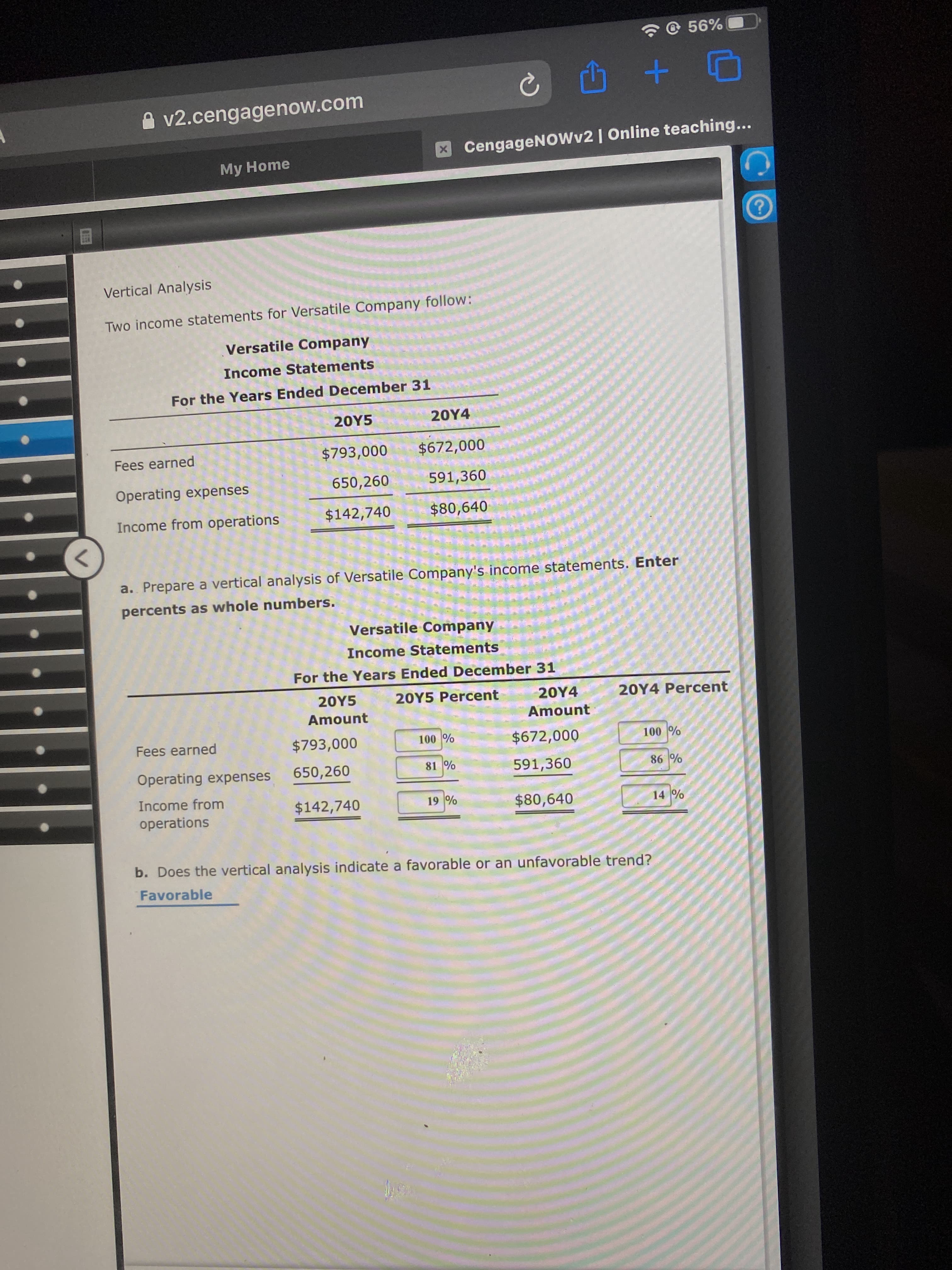 a. Prepare a vertical analysls
percents as whole numbers.
Versatile Company
Income Statements
For the Years Ended December 31
20Y5
20Y5 Percent
20Y4
20Y4 Percent
Amount
Amount
Fees earned
$793,000
100 %
$672,000
100 %
Operating expenses
650,260
81 %
591,360
86 %
Income from
$142,740
19 %
$80,640
14 %
operations
b. Does the vertical analysis indicate a favorable or an unfavorable trend?
