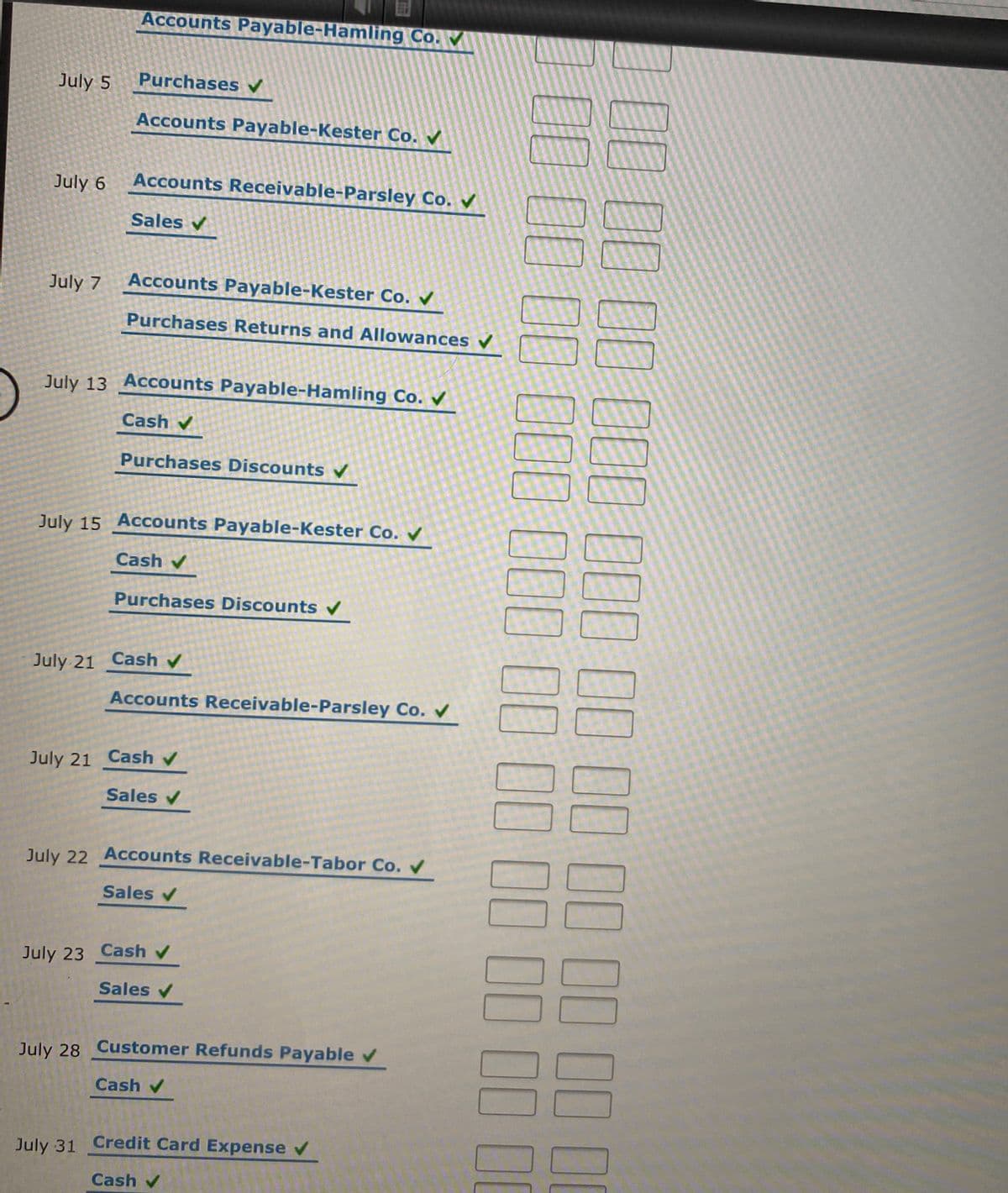 Accounts Payable-Hamling Co.
July 5
Purchases V
Accounts Payable-Kester Co.
July 6
Accounts Receivable-Parsley Co.
Sales v
July 7
Accounts Payable-Kester Co.
Purchases Returns and Allowances v
July 13 Accounts Payable-Hamling Co.
Cash v
Purchases Discounts V
July 15 Accounts Payable-Kester Co. V
Cash v
Purchases Discounts
July 21 Cash v
Accounts Receivable-Parsley Co.
July 21 Cash v
Sales v
July 22 Accounts Receivable-Tabor Co. V
Sales v
July 23 Cash v
Sales v
July 28 Customer Refunds Payablev
Cash v
July 31 Credit Card Expense v
Cash v
[E CO OL UUL DOD DD DO DO DD LL LI
