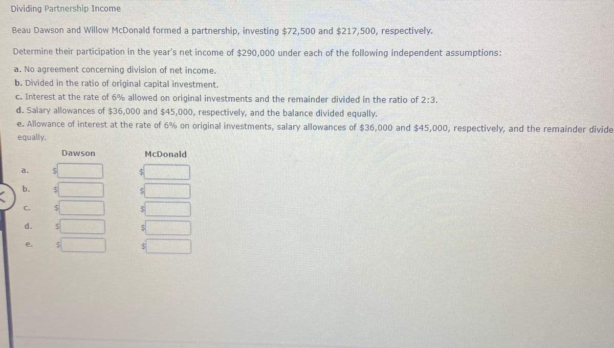 Dividing Partnership Income
Beau Dawson and Willow McDonald formed a partnership, investing $72,500 and $217,500, respectively.
Determine their participation in the year's net income of $290,000 under each of the following independent assumptions:
a. No agreement concerning division of net income.
b. Divided in the ratio of original capital investment.
c. Interest at the rate of 6% allowed on original investments and the remainder divided in the ratio of 2:3.
d. Salary allowances of $36,000 and $45,000, respectively, and the balance divided equally.
e. Allowance of interest at the rate of 6% on original investments, salary allowances of $36,000 and $45,000, respectively, and the remainder divider
equally.
Dawson
McDonald
a.
b.
C.
d.
e.
%24
%24
%24
%24
%24
%24
%24
%24
%24
%24
