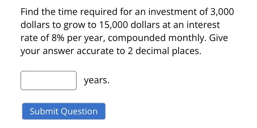 Find the time required for an investment of 3,000
dollars to grow to 15,000 dollars at an interest
rate of 8% per year, compounded monthly. Give
your answer accurate to 2 decimal places.
years.
Submit Question
