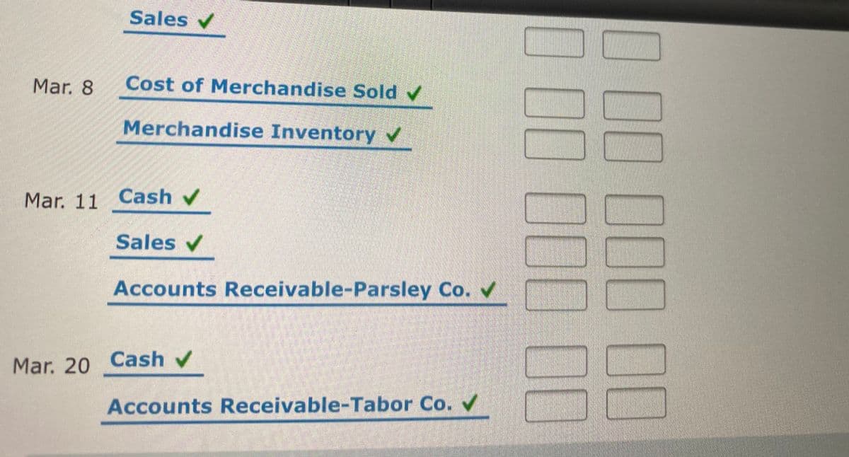 Sales v
Mar. 8
Cost of Merchandise Sold v
Merchandise Inventory v
Mar. 11 Cash v
Sales v
Accounts Receivable-Parsley Co.
Mar. 20 Cash v
Accounts Receivable-Tabor Co.
