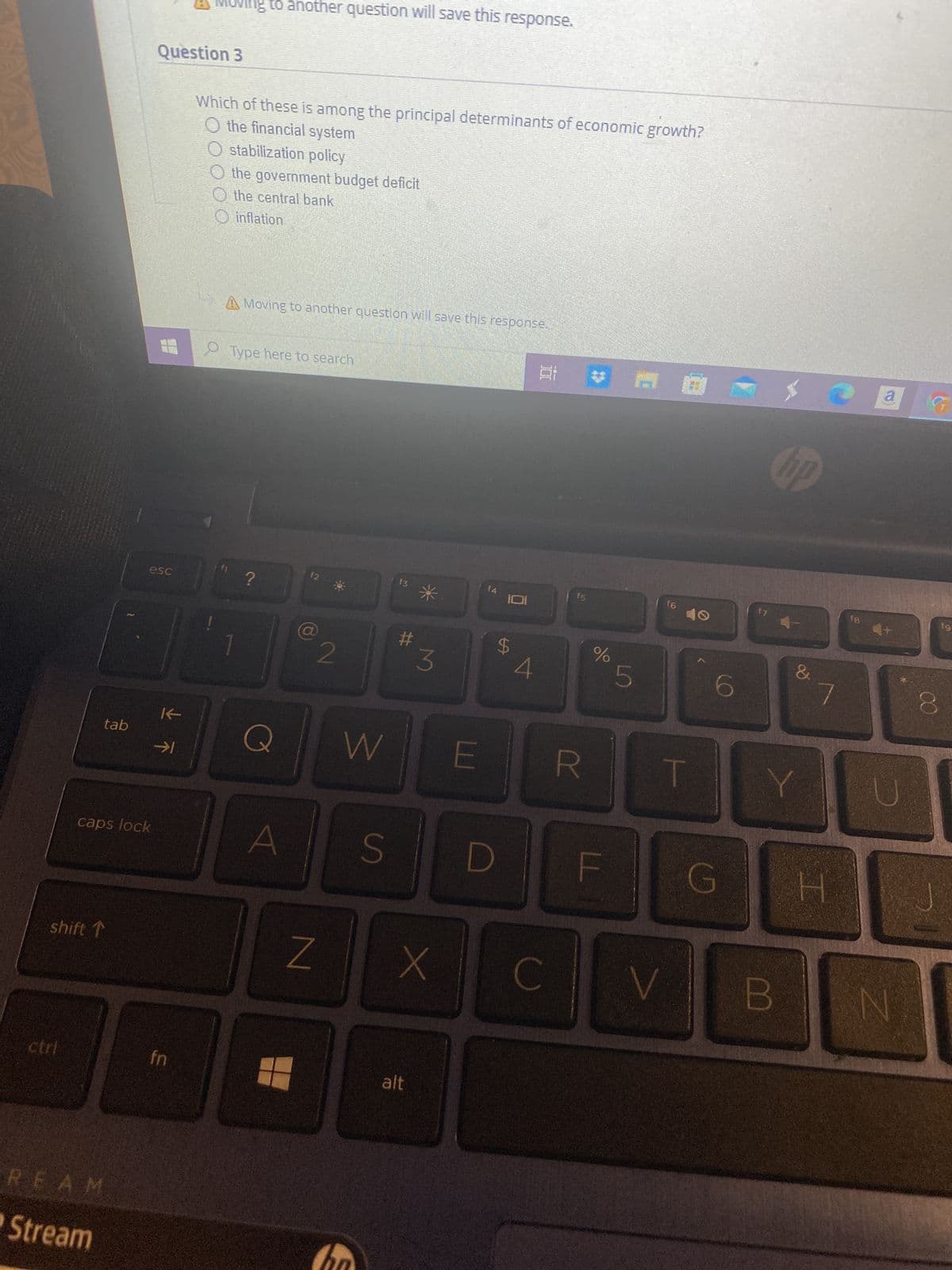 ctrl
tab
shift ↑
caps lock
REAM
Stream
esc
Question 3
K
→1
Moving to another question will save this response.
fn
Which of these is among the principal determinants of economic growth?
O the financial system
stabilization policy
the government budget deficit
the central bank
inflation
A Moving to another question will save this response.
O Type here to search
?
(2
2
N
W
S
f3
#
3
alt
x
f4
101
LA
4
Ai
E R
C
%
LL
LO
5
T
6
G
f7
hp
&
Y
7
H
fg
a
V B N
CO
19
8