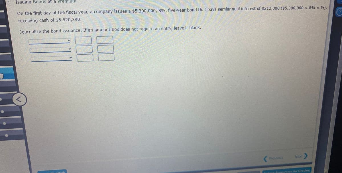 Issuing Bonds at a Premium
On the first day of the fiscal year, a company issues a $5,300,000, 8%, five-year bond that pays semiannual interest of $212,000 ($5,300,000 x 8% x ½),
receiving cash of $5,520,390.
Journalize the bond issuance. If an amount box does not require an entry, leave it blank.
Previous
Next
Wodk
Angieriment for Grading
