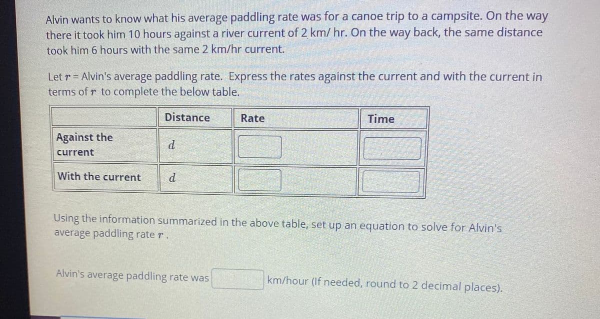 Alvin wants to know what his average paddling rate was for a canoe trip to a campsite. On the way
there it took him 10 hours against a river current of 2 km/hr. On the way back, the same distance
took him 6 hours with the same 2 km/hr current.
Let r = Alvin's average paddling rate. Express the rates against the current and with the current in
terms of r to complete the below table.
Distance
Rate
Time
Against the
d.
current
With the current
d.
Using the information summarized in the above table, set up an equation to solve for Alvin's
average paddling rate r.
Alvin's average paddling rate was
km/hour (If needed, round to 2 decimal places).

