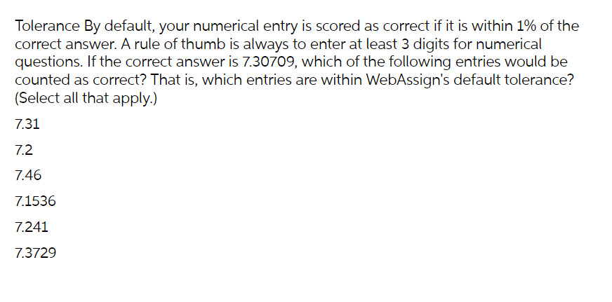 Tolerance By default, your numerical entry is scored as correct if it is within 1% of the
correct answer. A rule of thumb is always to enter at least 3 digits for numerical
questions. If the correct answer is 7.30709, which of the following entries would be
counted as correct? That is, which entries are within WebAssign's default tolerance?
(Select all that apply.)
7.31
7.2
7.46
7.1536
7.241
7.3729
