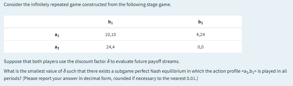 Consider the infinitely repeated game constructed from the following stage game.
b1
b,
a1
10,10
4,24
a2
24,4
0,0
Suppose that both players use the discount factor & to evaluate future payoff streams.
What is the smallest value of d such that there exists a subgame perfect Nash equilibrium in which the action profile <a1,b;> is played in all
periods? (Please report your answer in decimal form, rounded if necessary to the nearest 0.01.)
