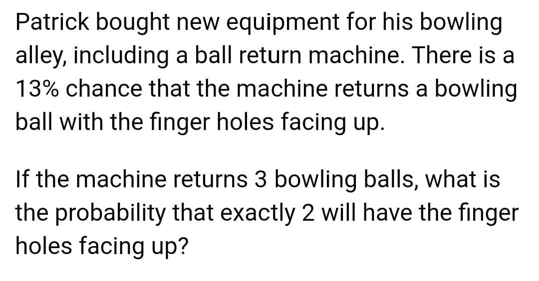 Patrick bought new equipment for his bowling
alley, including a ball return machine. There is a
13% chance that the machine returns a bowling
ball with the finger holes facing up.
If the machine returns 3 bowling balls, what is
the probability that exactly 2 will have the finger
holes facing up?
