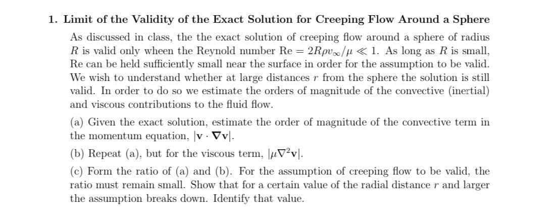 1. Limit of the Validity of the Exact Solution for Creeping Flow Around a Sphere
As discussed in class, the the exact solution of creeping flow around a sphere of radius
R is valid only wheen the Reynold number Re 2Rpv/µ < 1. As long as R is small,
Re can be held sufficiently small near the surface in order for the assumption to be valid.
We wish to understand whether at large distances r from the sphere the solution is still
valid. In order to do so we estimate the orders of magnitude of the convective (inertial)
and viscous contributions to the fluid flow.
(a) Given the exact solution, estimate the order of magnitude of the convective term in
the momentum equation, |v · Vv|.
(b) Repeat (a), but for the viscous term, µV?v|.
(c) Form the ratio of (a) and (b). For the assumption of creeping flow to be valid, the
ratio must remain small. Show that for a certain value of the radial distance r and larger
the assumption breaks down. Identify that value.
