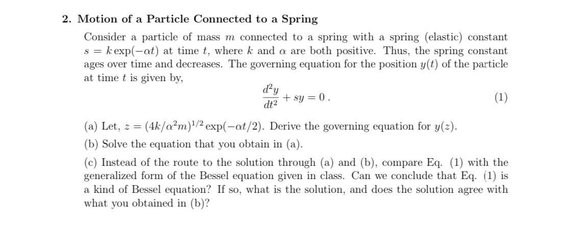 2. Motion of a Particle Connected to a Spring
Consider a particle of mass m connected to a spring with a spring (elastic) constant
s = k exp(-at) at time t, where k and a are both positive. Thus, the spring constant
ages over time and decreases. The governing equation for the position y(t) of the particle
at time t is given by,
dy
+ sy = 0.
(1)
dt2
(a) Let, z = (4k/a?m)'/² exp(-at/2). Derive the governing equation for y(2).
