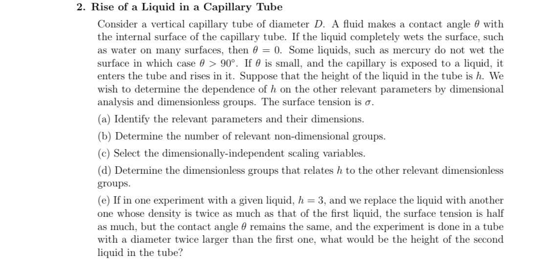2. Rise of a Liquid in a Capillary Tube
Consider a vertical capillary tube of diameter D. A fluid makes a contact angle 0 with
the internal surface of the capillary tube. If the liquid completely wets the surface, such
as water on many surfaces, then 0 = 0. Some liquids, such as mercury do not wet the
surface in which case 0 > 90°. If 0 is small, and the capillary is exposed to a liquid, it
enters the tube and rises in it. Suppose that the height of the liquid in the tube is h. We
wish to determine the dependence of h on the other relevant parameters by dimensional
analysis and dimensionless groups. The surface tension is o.
%3D
(a) Identify the relevant parameters and their dimensions.
(b) Determine the number of relevant non-dimensional groups.
(c) Select the dimensionally-independent scaling variables.
(d) Determine the dimensionless groups that relates h to the other relevant dimensionless
groups.
(e) If in one experiment with a given liquid, h = 3, and we replace the liquid with another
one whose density is twice as much as that of the first liquid, the surface tension is half
as much, but the contact angle 0 remains the same, and the experiment is done in a tube
with a diameter twice larger than the first one, what would be the height of the second
liquid in the tube?
%3D
