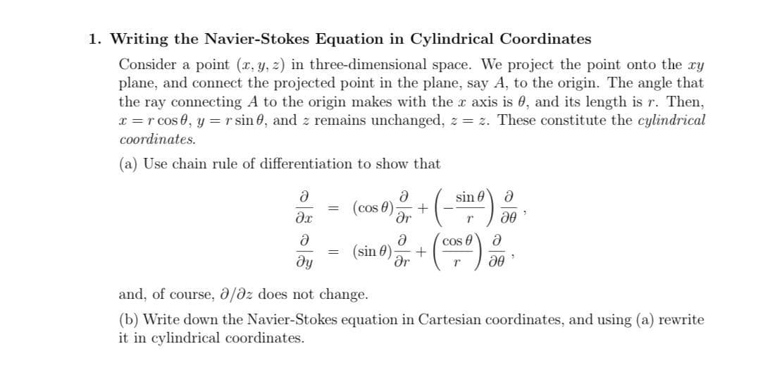 1. Writing the Navier-Stokes Equation in Cylindrical Coordinates
Consider a point (x, y, z) in three-dimensional space. We project the point onto the ry
plane, and connect the projected point in the plane, say A, to the origin. The angle that
the ray connecting A to the origin makes with the r axis is 0, and its length is r. Then,
x = r cos 0, y =r sin 0, and z remains unchanged, z = z. These constitute the cylindrical
coordinates.
(a) Use chain rule of differentiation to show that
sin 0
(cos 0)
Or
cos e
+
ar
(sin 0)
and, of course, 0/dz does not change.
(b) Write down the Navier-Stokes equation in Cartesian coordinates, and using (a) rewrite
it in cylindrical coordinates.
