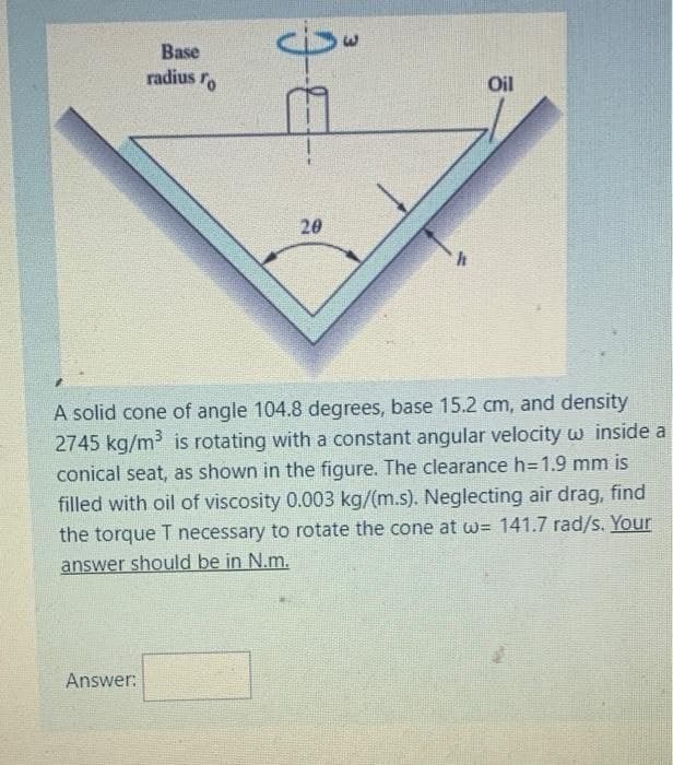 Base
radius ro
Oil
20
A solid cone of angle 104.8 degrees, base 15.2 cm, and density
2745 kg/m is rotating with a constant angular velocity w inside a
conical seat, as shown in the figure. The clearance h=1.9 mm is
filled with oil of viscosity 0.003 kg/(m.s). Neglecting air drag, find
the torque T necessary to rotate the cone at w= 141.7 rad/s. Your
answer should be in N.m.
Answer:
