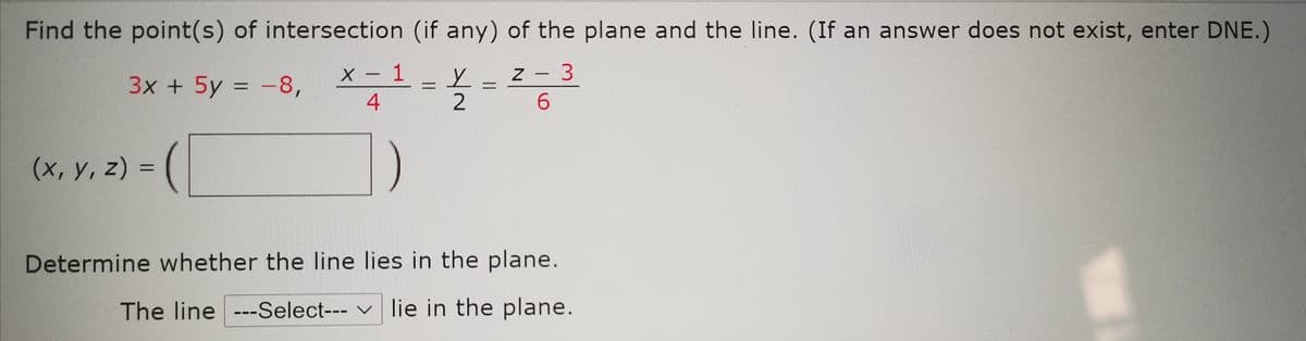 Find the point(s) of intersection (if any) of the plane and the line. (If an answer does not exist, enter DNE.)
X - 1
4
Z - 3
|
3x + 5y = -8,
2
(x, y, z) =
%3D
Determine whether the line lies in the plane.
The line ---Select--- v lie in the plane.
||
