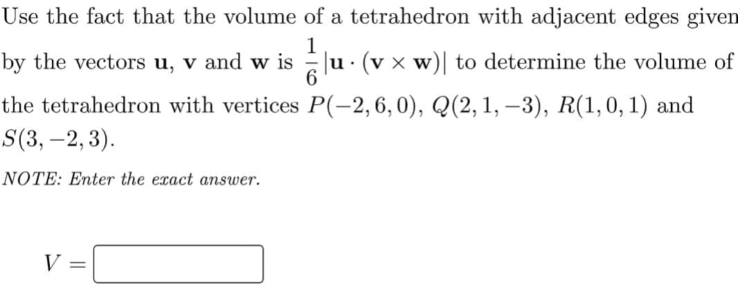 Use the fact that the volume of a tetrahedron with adjacent edges given
by the vectors u, v and w
Ju· (v x w)| to determine the volume of
6
the tetrahedron with vertices P(-2,6,0), Q(2,1, –3), R(1,0,1) and
S(3, –2, 3).
NOTE: Enter the exact answer.
V =
