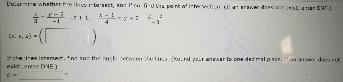 Determine whether the Ilines intersect, and if so, find the point of intersection. (If an answer does not exist, enter DNE.)
y- 2-7
X – 1
z + 3
|
= z + 1,
=y + 2 :
4
%3D
-1
-3
(х, у, 2) %3
If the lines intersect, find and the angle between the lines. (Round your answer to one decimal place. If an answer does not
exist, enter DNE.)
%3D
