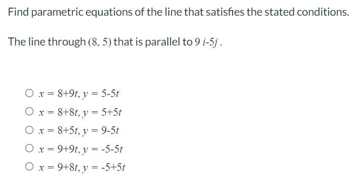 Find parametric equations of the line that satisfies the stated conditions.
The line through (8, 5) that is parallel to 9 i-5j.
O x = 8+9t, y = 5-5t
O x = 8+8t, y = 5+5t
O x = 8+5t, y = 9-5t
O x = 9+9t, y = -5-5t
O x = 9+8t, y = -5+5t
