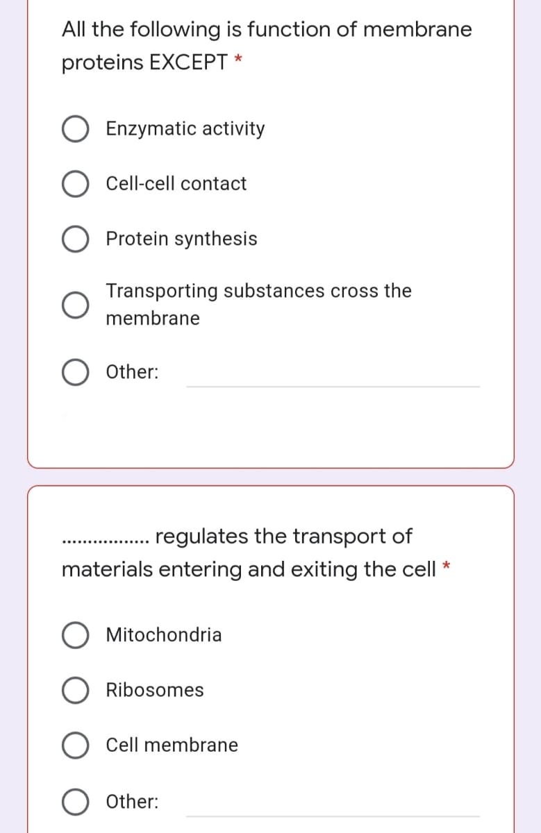 All the following is function of membrane
proteins EXCEPT *
Enzymatic activity
Cell-cell contact
Protein synthesis
Transporting substances cross the
membrane
O Other:
regulates the transport of
materials entering and exiting the cell *
O Mitochondria
O Ribosomes
Cell membrane
O Other:
