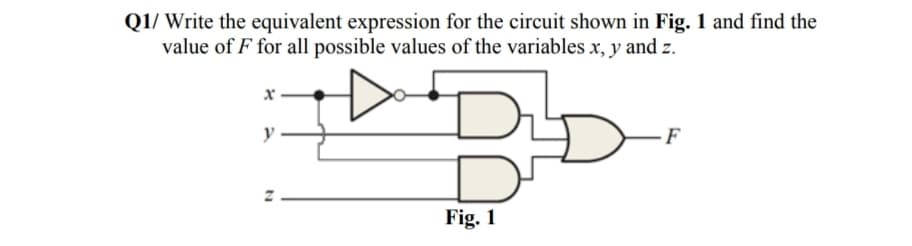 Q1/ Write the equivalent expression for the circuit shown in Fig. 1 and find the
value of F for all possible values of the variables x, y and z.
y
F
Fig. 1
