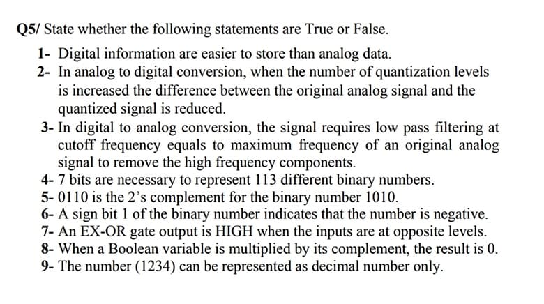 Q5/ State whether the following statements are True or False.
1- Digital information are easier to store than analog data.
2- In analog to digital conversion, when the number of quantization levels
is increased the difference between the original analog signal and the
quantized signal is reduced.
3- In digital to analog conversion, the signal requires low pass filtering at
cutoff frequency equals to maximum frequency of an original analog
signal to remove the high frequency components.
4-7 bits are necessary to represent 113 different binary numbers.
5- 0110 is the 2's complement for the binary number 1010.
6- A sign bit 1 of the binary number indicates that the number is negative.
7- An EX-OR gate output is HIGH when the inputs are at opposite levels.
8- When a Boolean variable is multiplied by its complement, the result is 0.
9- The number (1234) can be represented as decimal number only.
