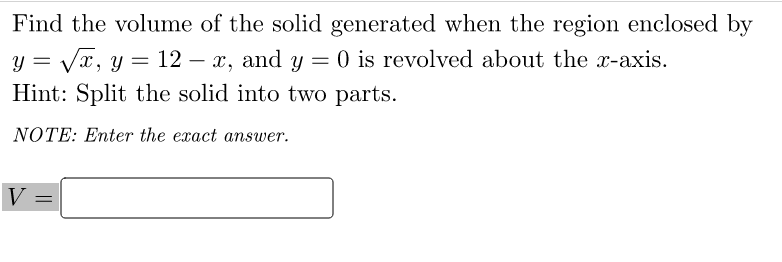 Find the volume of the solid generated when the region enclosed by
y = Vx, y = 12 – x, and y = 0 is revolved about the x-axis.
Hint: Split the solid into two parts.
NOTE: Enter the exact answer.
V
