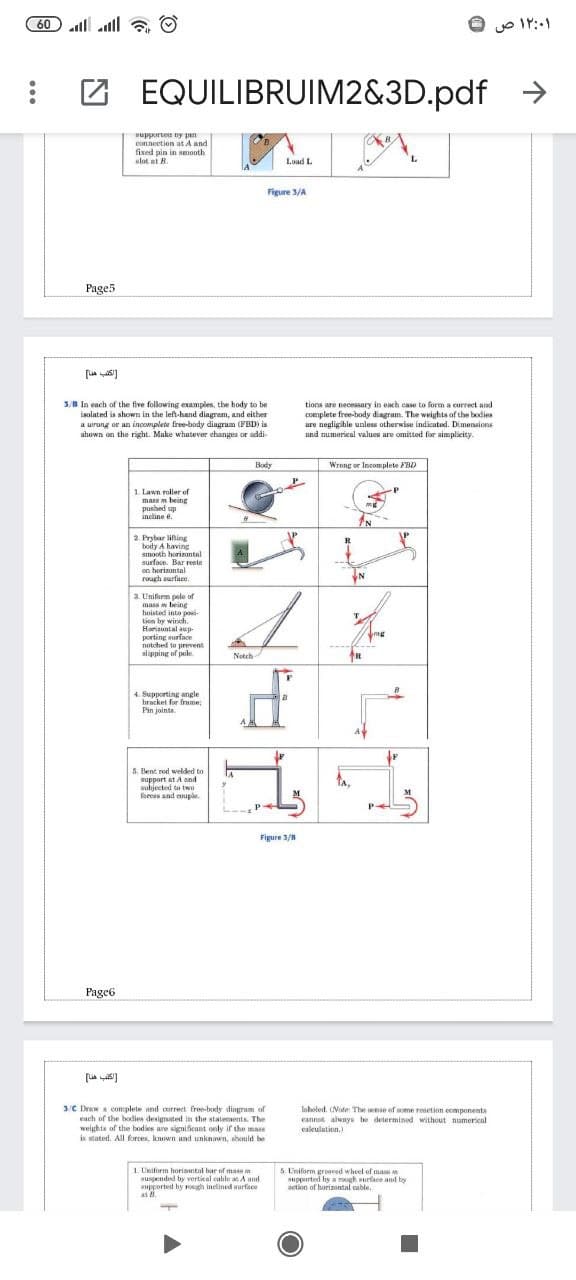 60 l all
۱۲:۰۱ ص
EQUILIBRUIM2&3D.pdf
->
supporte ny pan
connection at A and
fixed pin in smooth
slot at B.
Load L
Figure 3/A
Page5
3/B In each of the five following examples, the body to be
isolated is shown in the left-hand diagram, and either
a urang or an incomplete free-body diagram (FBD) is
shown on the right. Make whutever changes or addi
tions are necessary in each case to form a correct and
complete free-body diagram. The weights of the bodies
ure negligible unless otherwise indicated. Dimensions
und numerieal valueu are omitted for aimplicity.
Body
Wrong or Incomplete FBD
1. Lawn roller of
mare m being
do paesnd
incline e.
2. Prybar lining
body A having
smooth horizantal
surface. Bar reste
on horizontal
rough surface.
3. Unifarm pele of
mass w being
hoisted into po
i-
tion by winch.
Hariaontal aup-
porting surface
Totohed to prevent
slipping of pale.
mg
Notrh
4. Supporting angle
bracket for fnime;
Pin joints
5. Bent rod welded to
upport at A ond
subiected ta two
forc and couple.
P-
Figure 3/
Page6
3C Draw a complete and correct free-body dingrum of
each of the bodies designsted in the statements. The
weights of the hodies are signifieant only if the ma
is stated. All forces. known and unknown, shonuld be
laholed (Nofe The wnse of wome resetion eomponents
Cannot alwnys be determined without numerical
caleulation,
1. Uniform horiatal bar of masm
suspended by vertical cahle at A und
upported hy rough inelined wurface
5. L'niform grooved wheel of ma
supprted hy a ugh urface and by
action of horinontal cable.
