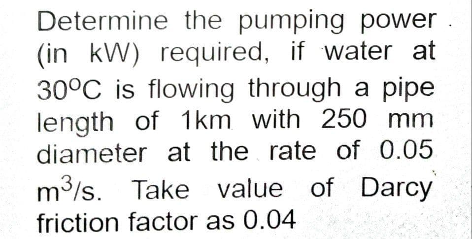Determine the pumping power
(in kW) required, if water at
30°C is flowing through a pipe
length of 1km with 250 mm
diameter at the rate of 0.05
m3/s. Take value of Darcy
friction factor as 0.04
