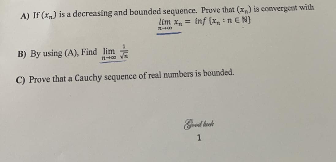 A) If (xn) is a decreasing and bounded sequence. Prove that (xn) is convergent with
lim xn =
inf {xn :n E N}
B) By using (A), Find lim
20 yn
C) Prove that a Cauchy sequence of real numbers is bounded.
Good luck
1
