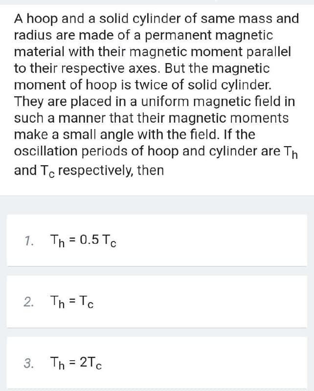 A hoop and a solid cylinder of same mass and
radius are made of a permanent magnetic
material with their magnetic moment parallel
to their respective axes. But the magnetic
moment of hoop is twice of solid cylinder.
They are placed in a uniform magnetic field in
such a manner that their magnetic moments
make a small angle with the field. If the
oscillation periods of hoop and cylinder are Th
and Te respectively, then
1. Th = 0.5 To
2. Th = Tc
3. Th = 2Tc
%3D
