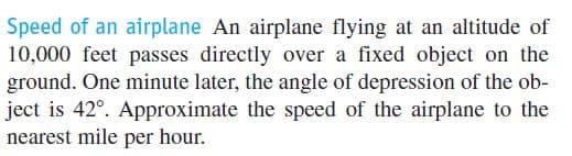 Speed of an airplane An airplane flying at an altitude of
10,000 feet passes directly over a fixed object on the
ground. One minute later, the angle of depression of the ob-
ject is 42°. Approximate the speed of the airplane to the
nearest mile per hour.
