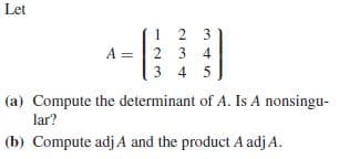 Let
1 2 3
A = | 2 3 4
3 4 5
(a) Compute the determinant of A. Is A nonsingu-
lar?
(b) Compute adj A and the product A adjA.

