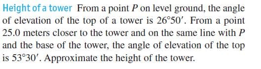 Height of a tower From a point P on level ground, the angle
of elevation of the top of a tower is 26°50'. From a point
25.0 meters closer to the tower and on the same line with P
and the base of the tower, the angle of elevation of the top
is 53°30'. Approximate the height of the tower.
