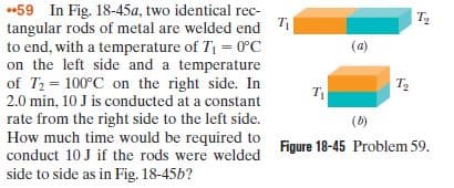 *59 In Fig. 18-45a, two identical rec-
tangular rods of metal are welded end Ti
to end, with a temperature of T1 = 0°C
on the left side and a temperature
of T = 100°C on the right side. In
2.0 min, 10 J is conducted at a constant
rate from the right side to the left side.
How much time would be required to
conduct 10 J if the rods were welded
side to side as in Fig. 18-45b?
T2
(a)
т.
(6)
Figure 18-45 Problem 59.
