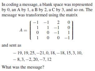 In coding a message, a blank space was represented
by 0, an A by 1, a B by 2, a C by 3, and so on. The
message was transformed using the matrix
-1
1
1 -1
A =
-1
-1
and sent as
- 19, 19, 25, –21,0, 18, – 18, 15, 3, 10,
- 8, 3, –2, 20, –7, 12
What was the message?
