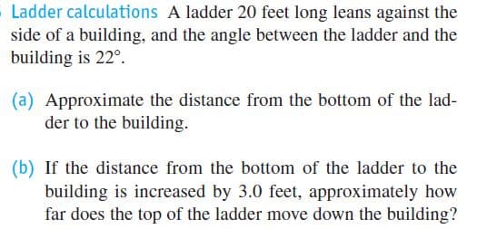 Ladder calculations A ladder 20 feet long leans against the
side of a building, and the angle between the ladder and the
building is 22°.
(a) Approximate the distance from the bottom of the lad-
der to the building.
(b) If the distance from the bottom of the ladder to the
building is increased by 3.0 feet, approximately how
far does the top of the ladder move down the building?
