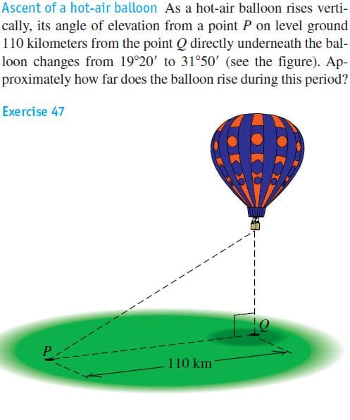Ascent of a hot-air balloon As a hot-air balloon rises verti-
cally, its angle of elevation from a point P on level ground
110 kilometers from the point Q directly underneath the bal-
loon changes from 19°20' to 31°50' (see the figure). Ap-
proximately how far does the balloon rise during this period?
Exercise 47
I 10 km
